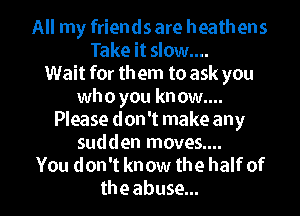 All my friends are heathens
Take it slow....
Wait for them to ask you
whoyouknowg

Please don't make any
sudden moves....
You don't know the half of
the abuse...