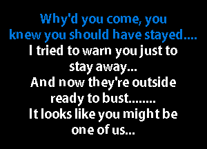 Why'd you come, you

kn ew you should have stayed....

I tried to warn you just to
stay away...

And now they're outside
ready to bust ........
It looks like you might be
one of us...