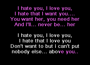 I hate you, I love you,
I hate that I want you....
You want her, you need her
And I'll... never be... her

I hate you, I love you,

I hate that I love you
Don't want to but i can't put
nobody else... above you..