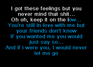 I got these feelings but you
never mind that shit...

Oh oh, keep it on the low...
You're still in love with me but
your friends don't know
If you wanted me you would
just say so...

And if i were you, I would never
let me go