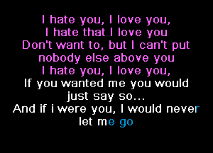 I hate you, I love you,

I hate that I love you
Don't want to, but I can't put
nobody else above you
I hate you, I love you,

If you wanted me you would
just say so...

And if i were you, I would never
let me go