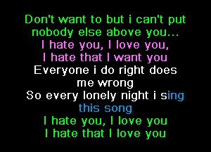 Don't want to but i can't put
nobody else above you...
I hate you, I love you,

I hate that I want you
Everyone i do right does
me wrong
So every lonely night i sing
this song
I hate you, I love you
I hate that I love you