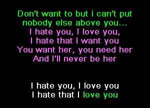 Don't want to but i can't put
nobody else above you...
I hate you, I love you,
I hate that I want you
You want her, you need her
And I'll never be her

I hate you, I love you
I hate that I love you