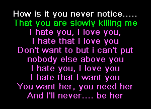 How is it you never notice .....
That you are slowly killing me
I hate you, I love you,

I hate that I love you
Don't want to but i can't put
nobody else above you
I hate you, I love you
I hate that I want you
You want her, you need her
And I'll never.... be her