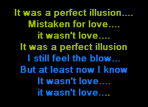It was a perfect illusion....
Mistaken for love....
it wasn't love....
It was a perfect illusion
I still feel the blow...
But at least now I know
It wasn't love....
it wasn't Iove....