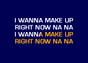 I WANNA MAKE UP
RIGHT NOW NA NA

I WANNA MAKE UP
RIGHT NOW NA NA