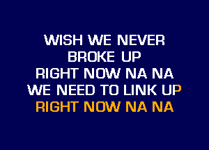 WISH WE NEVER
BROKE UP
RIGHT NOW NA NA
WE NEED TO LINK UP
RIGHT NOW NA NA