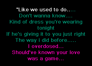 Like we used to do .....
Don't wanna know....
Kind of dress you're wearing
tonight
If he's giving it to you just right
The way i did before .....
I overdosed...
Should've known your love
was a game...