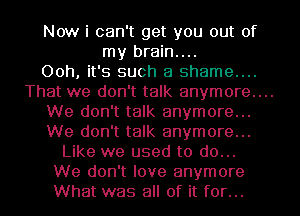 Now i can't get you out of
my brain....
Ooh, it's such a shame...

That we don't talk anymore...

We don't talk anymore...
We don't talk anymore...
Like we used to do...
We don't love anymore
What was all of it for...