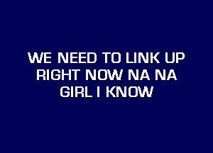 WE NEED TO LINK UP
RIGHT NOW NA NA

GIRLI KNOW