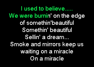 I used to believe .....

We were burnin' on the edge
of somethin'beautiful
Somethin' beautiful
Sellin' a dream...
Smoke and mirrors keep us
waiting on a miracle

On a miracle l