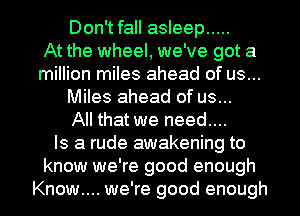 Don't fall asleep .....

At the wheel, we've got a
million miles ahead of us...
Miles ahead of us...

All that we need....

Is a rude awakening to
know we're good enough
Know... we're good enough