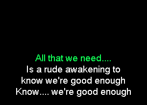 All that we need....
Is a rude awakening to
know we're good enough
Know.... we're good enough