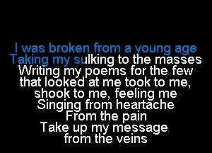 I was broken from a oung age
Taking my 8quan to t e masses
Writing my poems for the few
that looked at me topk to me,
shook to me, feeling me
Singing from heartache
From the pain
Take up my message
from the veins