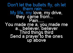 Don't let the bullets fly, oh let
. them ram ....... .
My life, my love, my drive,
they came from...
Pam .....

You made me a, youimade me
a... believer, belliever
Thlrd thln 8 third
Send a prayer 0 the ones
up above