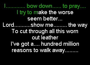 I ............. bow down ...... to pray....
I try to make the worse

seem better...
Lord ........... show me ......... the way
To cut through all this worn
out leather

I've got a.... hundred million
reasons to walk away .........