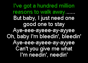 I've got a hundred million
reasons to walk away .......
But baby, Ijust need one
good one to stay
Aye-eee-ayeee-ay-ayyee
Oh, baby I'm bleedin', bleedin'
Aye-eee-ayeee-ay-ayyee
Can't you give me what
I'm needin', needin'