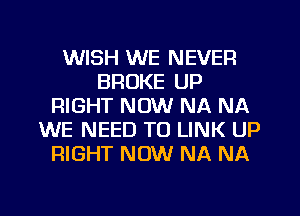 WISH WE NEVER
BROKE UP
RIGHT NOW NA NA
WE NEED TO LINK UP
RIGHT NOW NA NA
