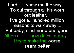Lord ...... show me the way....
To cut through all his worn
out leather...

I've got a.. hundred million
reasons to walk away....

But baby, ijust need one good
When i ......... bow down to pray...
I try to make the worse
seem better
