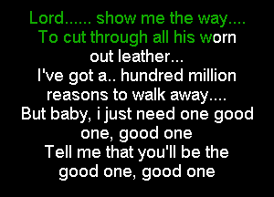 Lord ...... show me the way....
To cut through all his worn
out leather...

I've got a.. hundred million
reasons to walk away....
But baby, ijust need one good
one, good one
Tell me that you'll be the
good one, good one