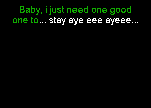 Baby, ijust need one good
one to... stay aye eee ayeee...
