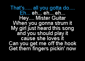 That's ..... all you gotta do....
Eh... eh... eh... eh...
Hey.... Mister Guitar

When you gonna strum it
My girl just heard this song
and you should play it
cause she loves It
Can ou get me off the hook
Gett em fingers pickin' now