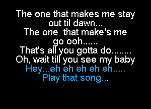 The one that makes me stay
out til dawn...
The one that make's me
o ooh ......

That's al ou gotta do ........
Oh, wait til you see rm baby
Hey...eh eh eh eh e .....
Play that song...