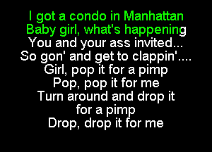 I got a condo in Manhattan
Baby girl, what's happening
You and your ass invited...
So gon' and get to clappin'....
Girl, pop it for a pimp
Pop, pop it for me
Turn around and drop it
for a pimp
Drop, drop it for me