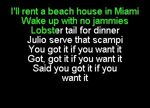 I'Il rent a beach house in Miami
Wake up with no jammies
Lobster tail for dinner
Julio serve that scampi
You got it if you want it
Got, got it if you want it
Said you got it ifyou
want it

Q