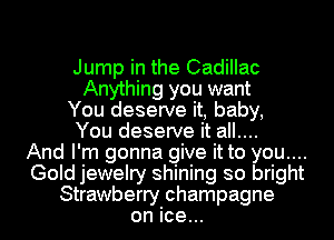 Jump in the Cadillac
Anything you want
You deserve it, baby,

You deserve it all...

And I' m gonna give it to you...
Gold jewelry shining so bright
Strawberry champagne
on ice...
