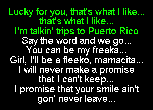 Lucky for you, that's what I like...
that's what I like...
I'm talkin' trips to Puerto Rico
Say the word and we go...
You can be my freaka...
Girl, I'll be a ereko, mamacita...
I will never make a promise
that I can't keep...
I promise that your smile ain't
gon' never leave...