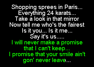 Shopping sprees in Paris...
Everything 24 karats...
Take a look in that mirror
Now tell me who's the fairest
Is it you... Is it me...

Say it's us .....

I will never make a promise
that I can't keep...

I promise that your smile ain't
gon' never leave...