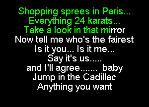 Shopping sprees in Paris...
Everything 24 karats...
Take a look in that mirror
Now tell me who's the fairest
Is it you... Is it me...

Say it's us .....
and I'll agree ....... baby
Jump in the Cadillac

Anything you want I