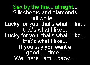 Sex by the fire... at night...
Silk sheets and diamonds
all white...
Lucky for you, that's what I like...
that's what I like...
Lucky for you, that's what I like...
that's what I like...
Ifyou say you want a
good ..... time...
Well here I am....baby....