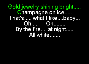 Gold jewelry shining bright .....
Champagne on ice .....
That's ..... what I like....baby...
Oh ..... Oh ........

By the fire.... at night .....

All white .......
