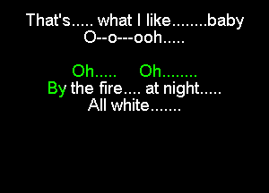 That's ..... what I like ........ baby
O--o---ooh .....

Oh ..... Oh ........
By the fire.... at night .....

All white .......
