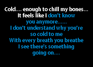 Cold... enough to chill my bones...
It feels like I don't know
you anymore ......
I don't understand why you're
so cold to me
With every breath you breathe
I see there's something
going on....
