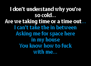 I don't understand why you're
so cold...
Are we taking time or a time out...
I can't take the in between
Asking me for space here
in my house
You know how to fuck
with me...