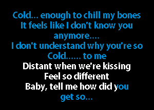 Cold... enough to chill my bones
It feels like I don't know you
anymore...

I don't understand why you're so
Cold ...... to me
Distant when we're kissing
Feel so different
Baby, tell me how did you
get so...