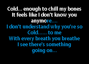 Cold... enough to chill my bones
It feels like I don't know you
anymore...

I don't understand why you're so
Cold ...... to me
With every breath you breathe
I see there's something
going on...