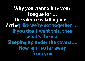 Why you wanna bite your
tongue for....

The silence is killing me...
Acting like we're not together .....
If you don't want this, then
what's the use
Sleeping up under the covers....
How am i so far away
from you
