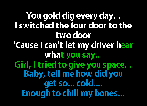 You gold dig every day...
I switched the four door to the
two door
'Cause I can't let my driver hear
what you say...

Girl, I tried to give you space...
Baby, tell me how did you

get so... cold...
Enough to chill my bones...
