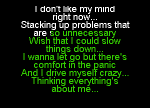 I donjt IIKe my mind
. right now...
Stacking up problems that
are so unnecessary
WISh that I could slow
things down...

I wanna letgo but there's
comfprt In the amc
And I. drjve mysel prazy...
Thmkmg everythmg's

about me... I