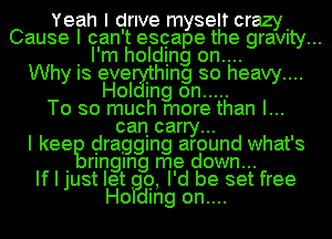 Yeah I drive myself crazy.
Cause I can't escape the graVIty...
. I'm holding on....
Why IS eve Ihlng so heavy....
Hol mg on .....
To so much more than I...
can carry...
I keeg dragging around what's
. rlnglng me down...
If I just let Q, I'd be set free
Ho dlng on....