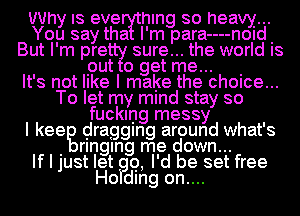 Why IS eve hlng so heavy...
You say tha I'm para----n0Id.
But I'm pre sure... the world IS

put 0 get me... .

It's not like I make the chOIce...
To let my mind stay so
fucking messy
I keeg dragging around what's
. rlnglng me down...

If I just let Q, I'd be set free
Ho dlng on....
