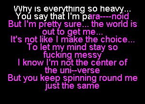 Why IS eve hlng so heavy...
You say tha I'm para----n0Id.
But I'm pre sure... the world IS

put 0 get me... .

It's not like I make the ch0Ice...
To let my mind stay so
fucking messy
I know I'm not the center of
the unI-I-verse
But you keep splnnlng round me
just the same