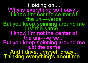 . Holding on....
Why IS everythmg so heavy...
I know I'm net the center of
the unI-.--v.erse
But you keeE) splnnlng around me
jUS the same...
I know I'm not the center of
the unI-i-verse...
But you keep 8 Inning around me
ustt e same
And I me... myself crazy...
Thlnklng everythmg's about me...