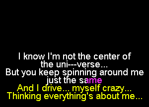 I know I'm not the center of
the unI--.-ve.rse...
But you keep 8 Inning around me
ustt e same
And I me... myself crazy...
Thlnklng everythmg's about me...