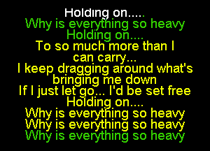 I Holdln Ion .....
Why Is eve . Ing so heavy
Holding on....
To so much more than I
can carry...
I keep dIraggIng around what's
I bringan me down
If I just let qu... I'd be set free
Wh I Holdln Ion.... h
Is eve In so ea
Why is evemhing so heag
Why Is everythmg so heavy