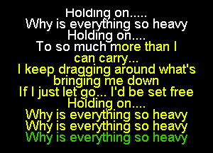 I Holdln Ion .....
Why Is eve . Ing so heavy
Holding on....
To so much more than I
can carry...
I keep dIraggIng around what's
I bringan me down
If I just let qu... I'd be set free
Wh I Holdln Ion.... h
Is eve In so ea
Why is evemhing so heag
Why Is everythmg so heavy